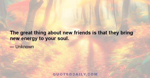 The great thing about new friends is that they bring new energy to your soul.