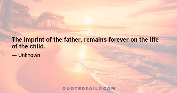 The imprint of the father, remains forever on the life of the child.