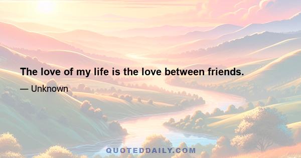 The love of my life is the love between friends.