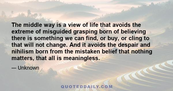 The middle way is a view of life that avoids the extreme of misguided grasping born of believing there is something we can find, or buy, or cling to that will not change. And it avoids the despair and nihilism born from 