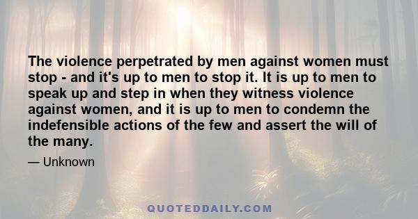 The violence perpetrated by men against women must stop - and it's up to men to stop it. It is up to men to speak up and step in when they witness violence against women, and it is up to men to condemn the indefensible