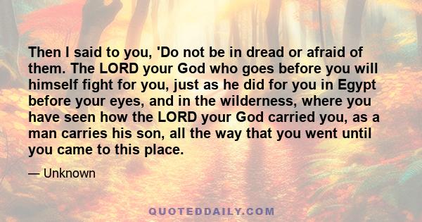 Then I said to you, 'Do not be in dread or afraid of them. The LORD your God who goes before you will himself fight for you, just as he did for you in Egypt before your eyes, and in the wilderness, where you have seen