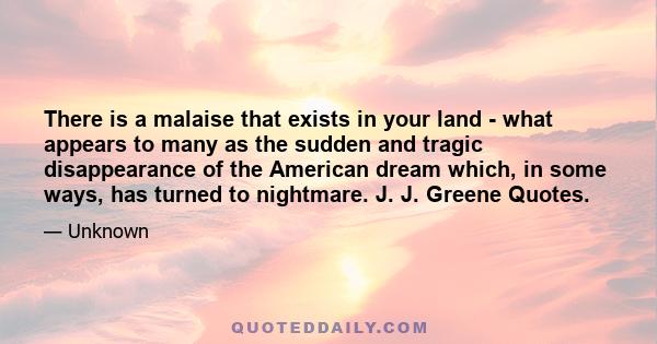 There is a malaise that exists in your land - what appears to many as the sudden and tragic disappearance of the American dream which, in some ways, has turned to nightmare. J. J. Greene Quotes.