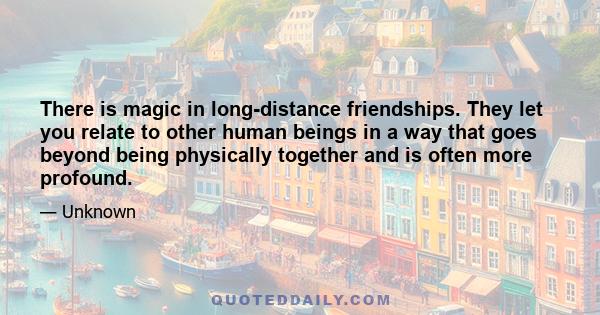 There is magic in long-distance friendships. They let you relate to other human beings in a way that goes beyond being physically together and is often more profound.