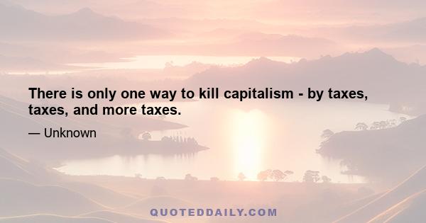 There is only one way to kill capitalism - by taxes, taxes, and more taxes.