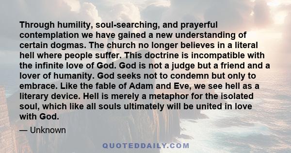 Through humility, soul-searching, and prayerful contemplation we have gained a new understanding of certain dogmas. The church no longer believes in a literal hell where people suffer. This doctrine is incompatible with 