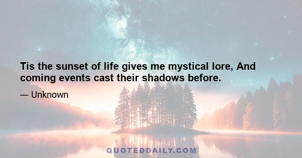 Tis the sunset of life gives me mystical lore, And coming events cast their shadows before.