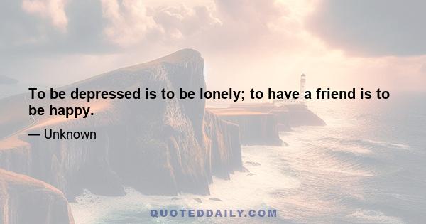 To be depressed is to be lonely; to have a friend is to be happy.