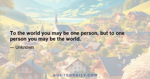 To the world you may be one person, but to one person you may be the world.