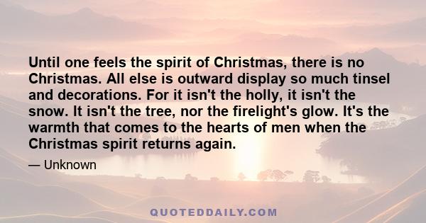 Until one feels the spirit of Christmas, there is no Christmas. All else is outward display so much tinsel and decorations. For it isn't the holly, it isn't the snow. It isn't the tree, nor the firelight's glow. It's