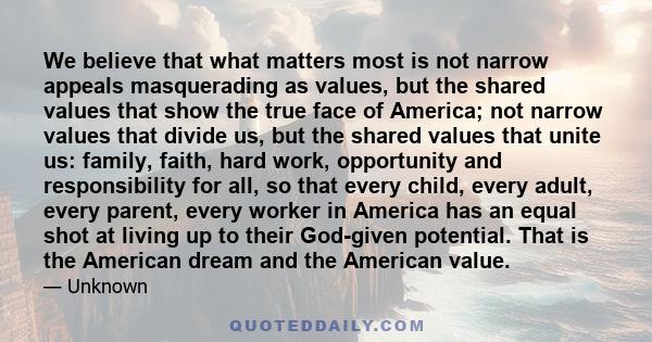 We believe that what matters most is not narrow appeals masquerading as values, but the shared values that show the true face of America; not narrow values that divide us, but the shared values that unite us: family,