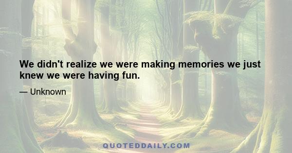 We didn't realize we were making memories we just knew we were having fun.