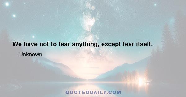 We have not to fear anything, except fear itself.