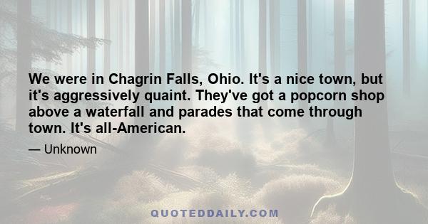 We were in Chagrin Falls, Ohio. It's a nice town, but it's aggressively quaint. They've got a popcorn shop above a waterfall and parades that come through town. It's all-American.