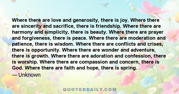 Where there are love and generosity, there is joy. Where there are sincerity and sacrifice, there is friendship. Where there are harmony and simplicity, there is beauty. Where there are prayer and forgiveness, there is