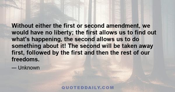 Without either the first or second amendment, we would have no liberty; the first allows us to find out what's happening, the second allows us to do something about it! The second will be taken away first, followed by