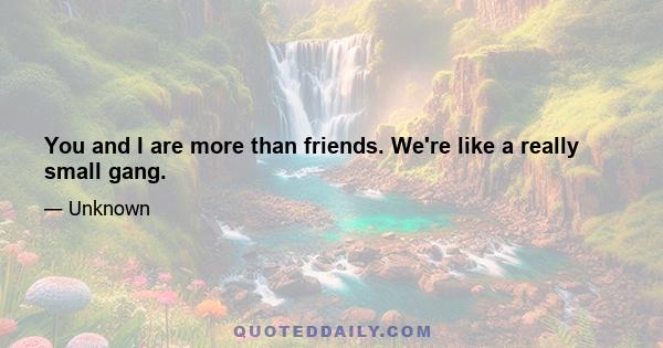 You and I are more than friends. We're like a really small gang.