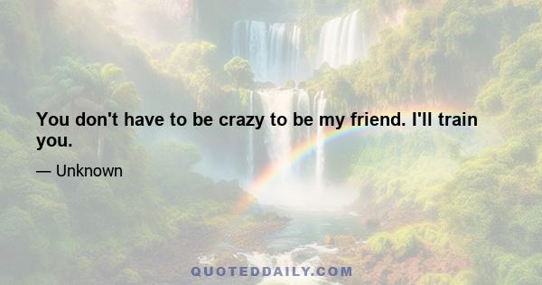 You don't have to be crazy to be my friend. I'll train you.