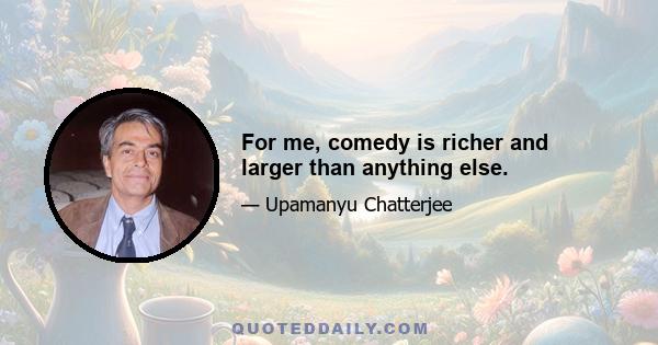 For me, comedy is richer and larger than anything else.