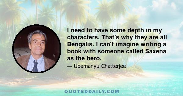 I need to have some depth in my characters. That's why they are all Bengalis. I can't imagine writing a book with someone called Saxena as the hero.