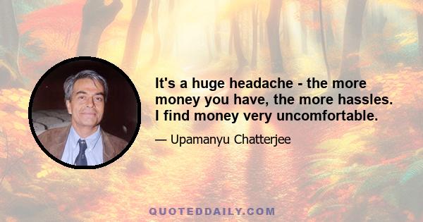 It's a huge headache - the more money you have, the more hassles. I find money very uncomfortable.