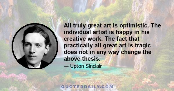 All truly great art is optimistic. The individual artist is happy in his creative work. The fact that practically all great art is tragic does not in any way change the above thesis.