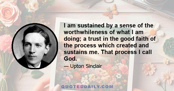 I am sustained by a sense of the worthwhileness of what I am doing; a trust in the good faith of the process which created and sustains me. That process I call God.