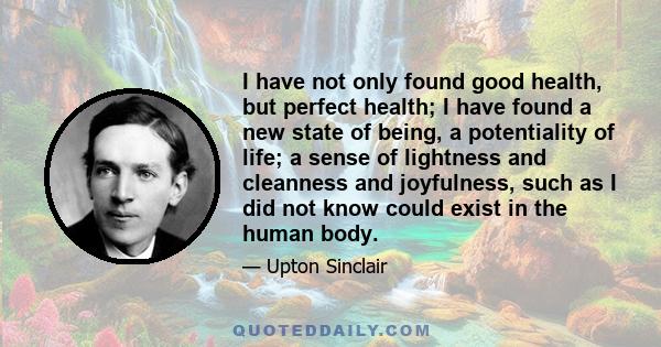 I have not only found good health, but perfect health; I have found a new state of being, a potentiality of life; a sense of lightness and cleanness and joyfulness, such as I did not know could exist in the human body.