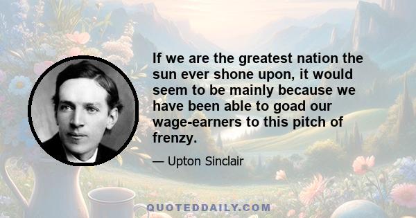 If we are the greatest nation the sun ever shone upon, it would seem to be mainly because we have been able to goad our wage-earners to this pitch of frenzy.