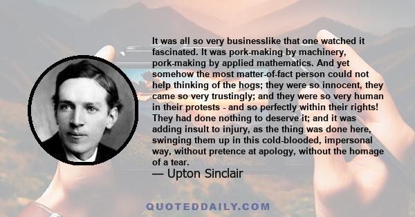 It was all so very businesslike that one watched it fascinated. It was pork-making by machinery, pork-making by applied mathematics. And yet somehow the most matter-of-fact person could not help thinking of the hogs;