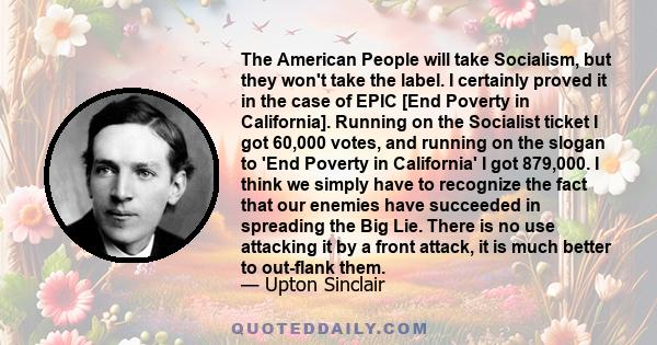 The American People will take Socialism, but they won't take the label. I certainly proved it in the case of EPIC [End Poverty in California]. Running on the Socialist ticket I got 60,000 votes, and running on the