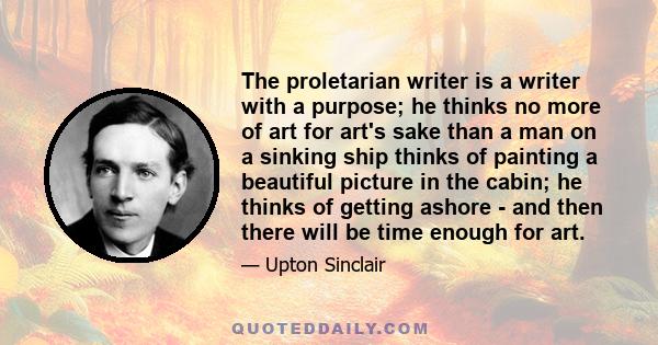 The proletarian writer is a writer with a purpose; he thinks no more of art for art's sake than a man on a sinking ship thinks of painting a beautiful picture in the cabin; he thinks of getting ashore - and then there