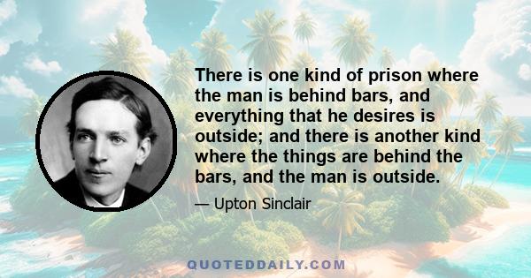 There is one kind of prison where the man is behind bars, and everything that he desires is outside; and there is another kind where the things are behind the bars, and the man is outside.