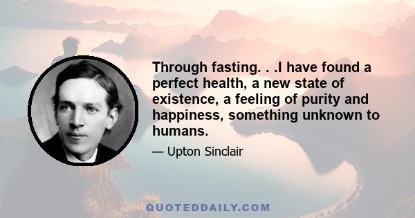 Through fasting. . .I have found a perfect health, a new state of existence, a feeling of purity and happiness, something unknown to humans.