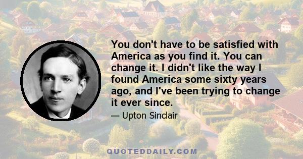 You don't have to be satisfied with America as you find it. You can change it. I didn't like the way I found America some sixty years ago, and I've been trying to change it ever since.