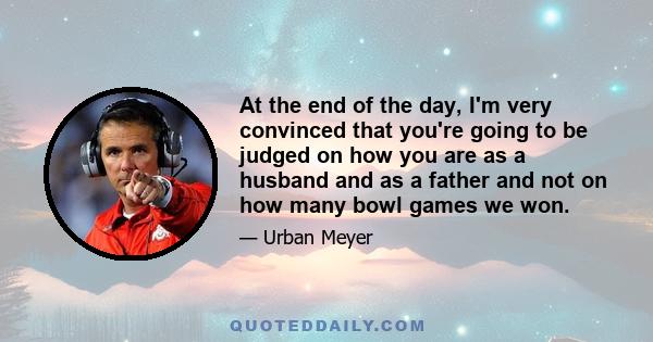 At the end of the day, I'm very convinced that you're going to be judged on how you are as a husband and as a father and not on how many bowl games we won.