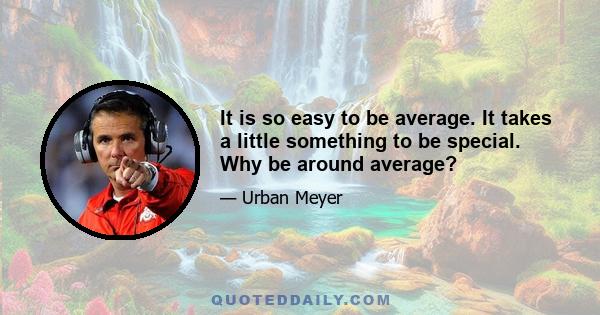 It is so easy to be average. It takes a little something to be special. Why be around average?