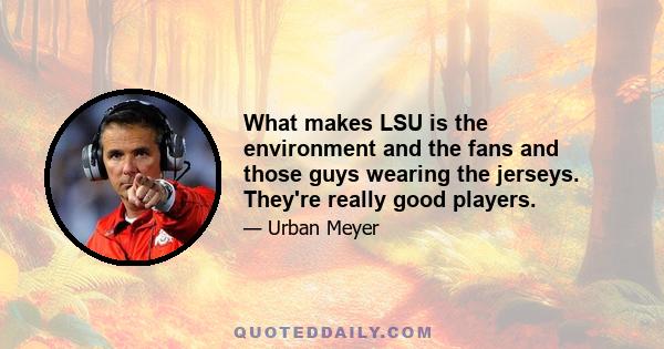 What makes LSU is the environment and the fans and those guys wearing the jerseys. They're really good players.