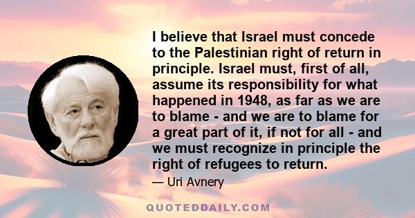 I believe that Israel must concede to the Palestinian right of return in principle. Israel must, first of all, assume its responsibility for what happened in 1948, as far as we are to blame - and we are to blame for a