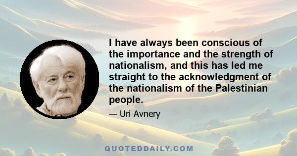 I have always been conscious of the importance and the strength of nationalism, and this has led me straight to the acknowledgment of the nationalism of the Palestinian people.