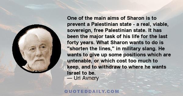 One of the main aims of Sharon is to prevent a Palestinian state - a real, viable, sovereign, free Palestinian state. It has been the major task of his life for the last forty years. What Sharon wants to do is shorten