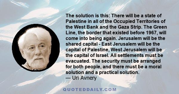 The solution is this: There will be a state of Palestine in all of the Occupied Territories of the West Bank and the Gaza Strip. The Green Line, the border that existed before 1967, will come into being again. Jerusalem 