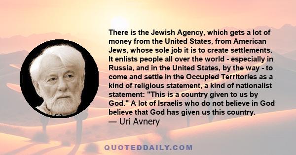 There is the Jewish Agency, which gets a lot of money from the United States, from American Jews, whose sole job it is to create settlements. It enlists people all over the world - especially in Russia, and in the