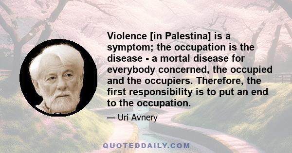 Violence [in Palestina] is a symptom; the occupation is the disease - a mortal disease for everybody concerned, the occupied and the occupiers. Therefore, the first responsibility is to put an end to the occupation.