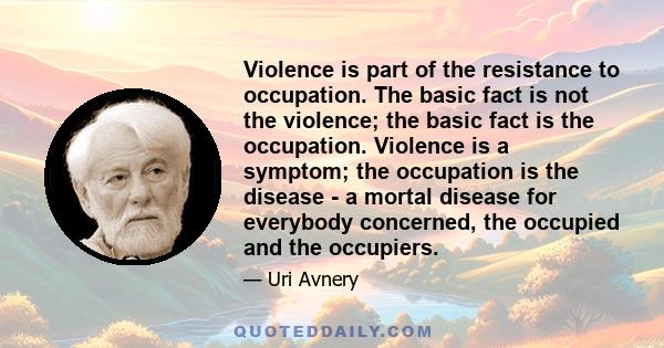 Violence is part of the resistance to occupation. The basic fact is not the violence; the basic fact is the occupation. Violence is a symptom; the occupation is the disease - a mortal disease for everybody concerned,