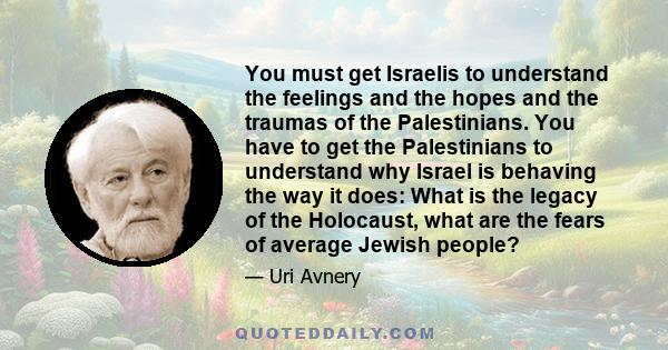 You must get Israelis to understand the feelings and the hopes and the traumas of the Palestinians. You have to get the Palestinians to understand why Israel is behaving the way it does: What is the legacy of the