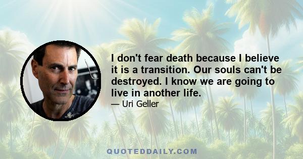 I don't fear death because I believe it is a transition. Our souls can't be destroyed. I know we are going to live in another life.