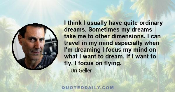 I think I usually have quite ordinary dreams. Sometimes my dreams take me to other dimensions. I can travel in my mind especially when I'm dreaming I focus my mind on what I want to dream. If I want to fly, I focus on