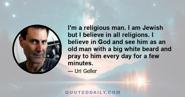 I'm a religious man. I am Jewish but I believe in all religions. I believe in God and see him as an old man with a big white beard and pray to him every day for a few minutes.