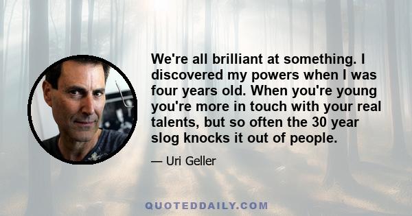 We're all brilliant at something. I discovered my powers when I was four years old. When you're young you're more in touch with your real talents, but so often the 30 year slog knocks it out of people.